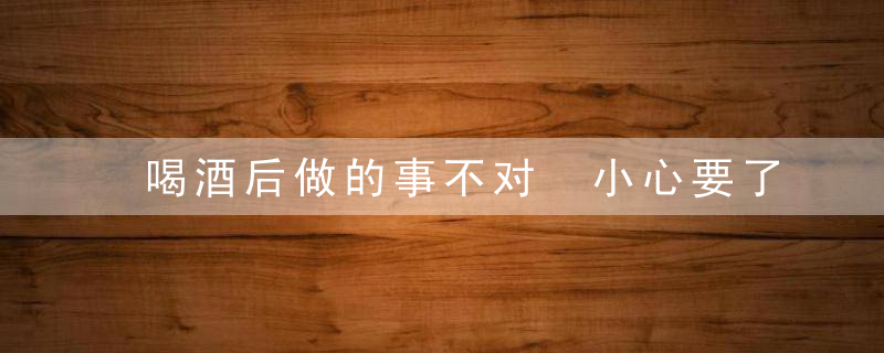 喝酒后做的事不对 小心要了你的命，喝了酒不能做什么事